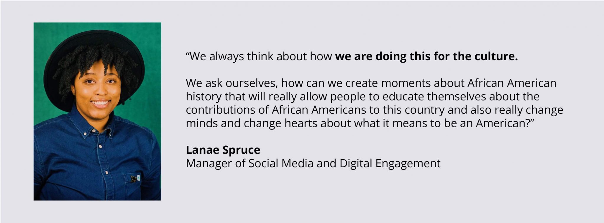 Quote Image: “We always think about how we are doing this for the culture. We ask ourselves, how can we create moments about African American history that will really allow people to educate themselves about the contributions of African Americans to this country and also really change minds and change hearts about what it means to be an American?”