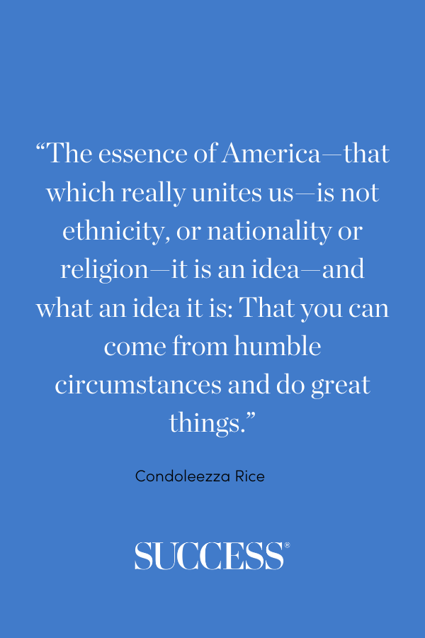 “The essence of America—that which really unites us—is not ethnicity, or nationality or religion—it is an idea—and what an idea it is: That you can come from humble circumstances and do great things.” —Condoleezza Rice