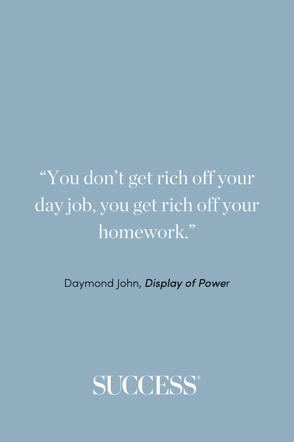 “You don’t get rich off your day job, you get rich off your homework.” —Daymond John, Display of Power