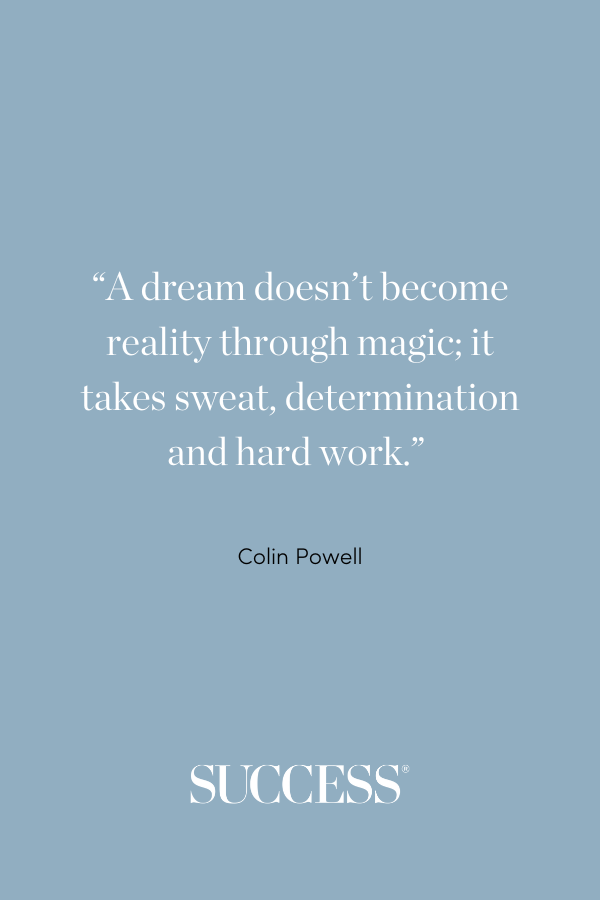 “A dream doesn’t become reality through magic; it takes sweat, determination and hard work.” —Colin Powell