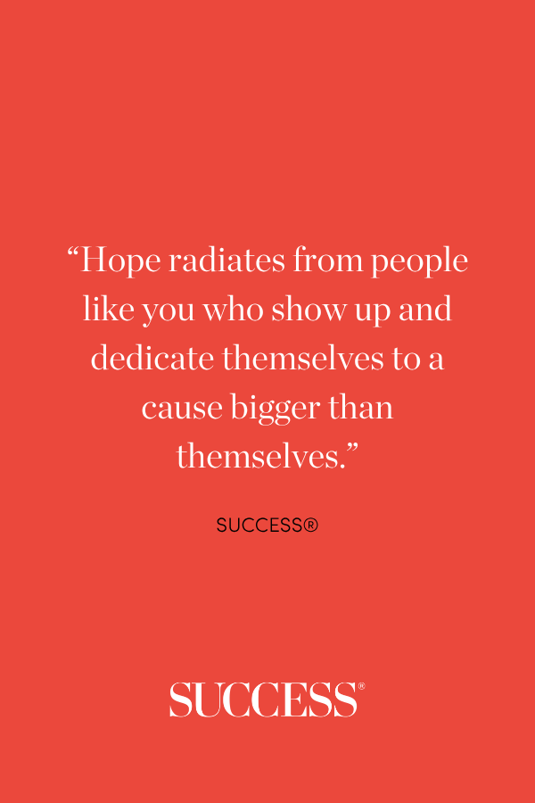 “Hope radiates from people like you who show up and dedicate themselves to a cause bigger than themselves.”