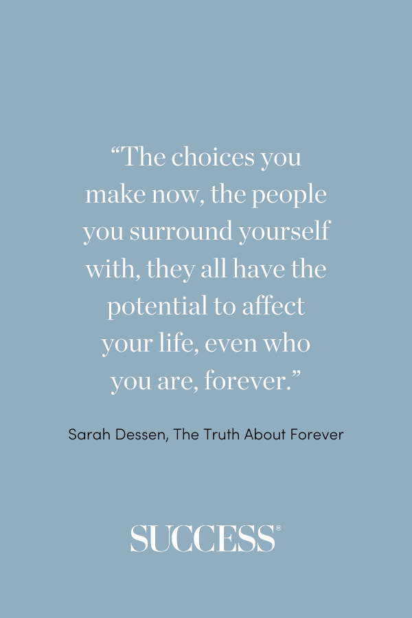 “The choices you make now, the people you surround yourself with, they all have the potential to affect your life, even who you are, forever.” ―Sarah Dessen, The Truth About Forever