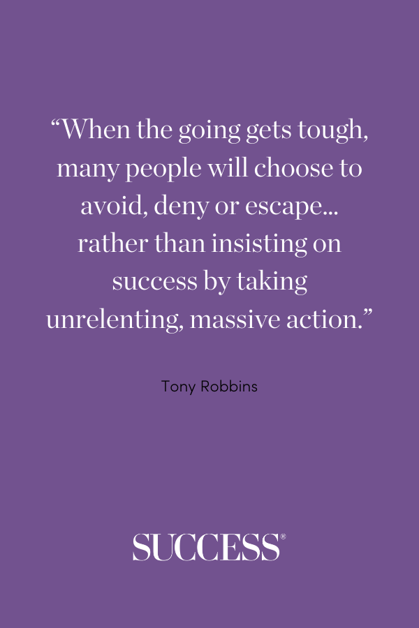 When the going gets tough, many people will choose to avoid, deny or escape… rather than insisting on success by taking unrelenting, massive action. —Tony Robbins