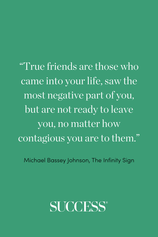 “True friends are those who came into your life, saw the most negative part of you, but are not ready to leave you, no matter how contagious you are to them.” ―Michael Bassey Johnson, The Infinity Sign