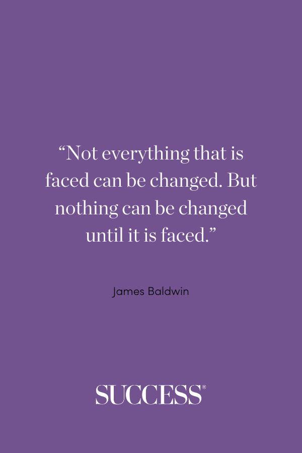 “Not everything that is faced can be changed. But nothing can be changed until it is faced.” —James Baldwin