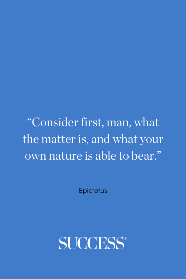 “Consider first, man, what the matter is, and what your own nature is able to bear.” —Epictetus, Discourses