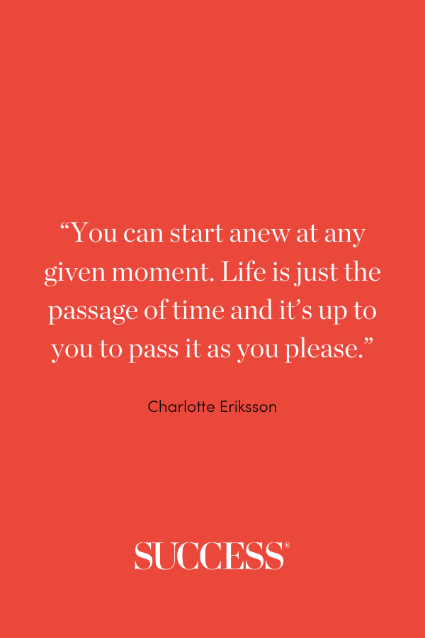 “You can start anew at any given moment. Life is just the passage of time and it’s up to you to pass it as you please.” Charlotte Eriksson